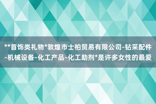 **首饰类礼物*敦煌市士柏贸易有限公司-钻采配件-机械设备-化工产品-化工助剂*是许多女性的最爱